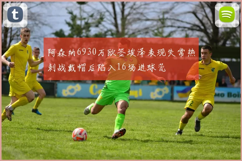 阿森纳6930万欧签埃泽表现失常热刺战戴帽后陷入16场进球荒