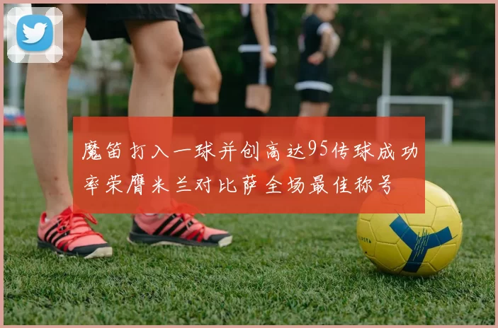 魔笛打入一球并创高达95传球成功率荣膺米兰对比萨全场最佳称号