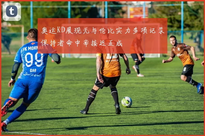 奥运KD展现无与伦比实力多项记录保持者命中率接近五成