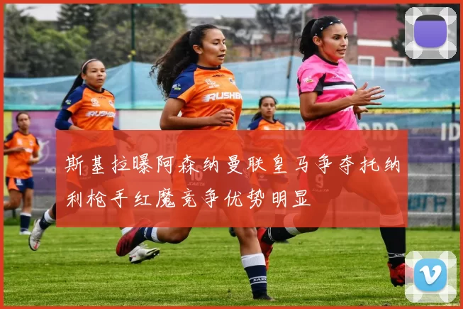 斯基拉曝阿森纳曼联皇马争夺托纳利枪手红魔竞争优势明显