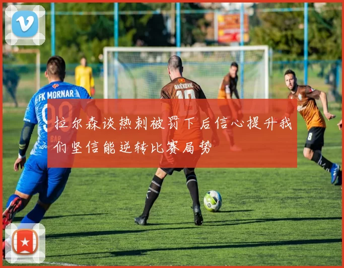 拉尔森谈热刺被罚下后信心提升我们坚信能逆转比赛局势