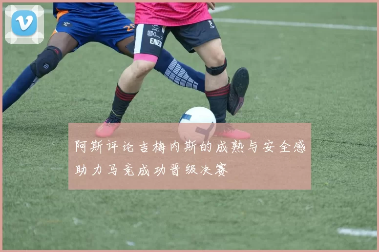 阿斯评论吉梅内斯的成熟与安全感助力马竞成功晋级决赛