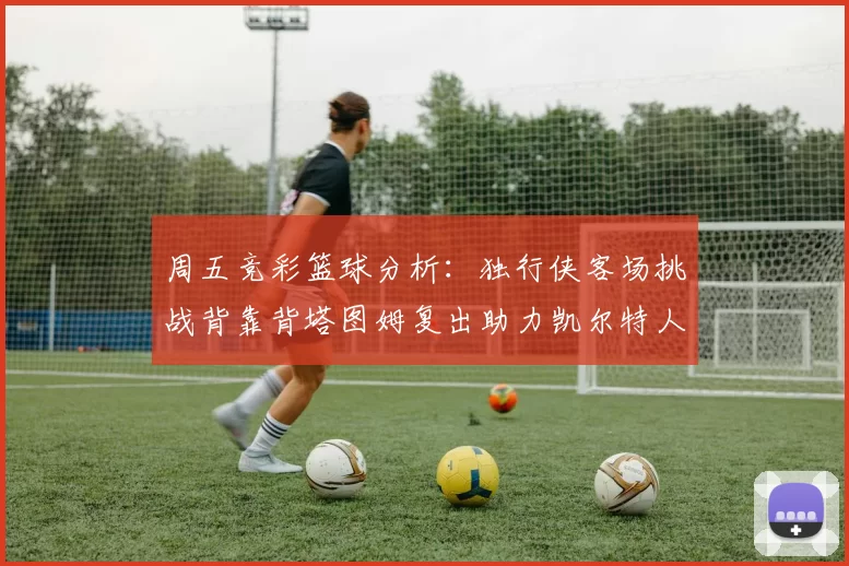周五竞彩篮球分析：独行侠客场挑战背靠背塔图姆复出助力凯尔特人