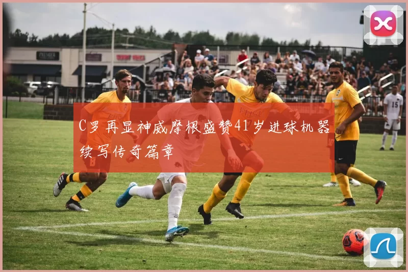 C罗再显神威摩根盛赞41岁进球机器续写传奇篇章