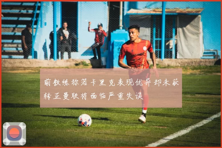 前教练称若卡里克表现优异却未获转正曼联将面临严重失误