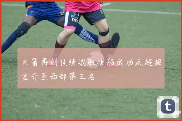 火箭再创佳绩战胜快船成功反超掘金升至西部第三名
