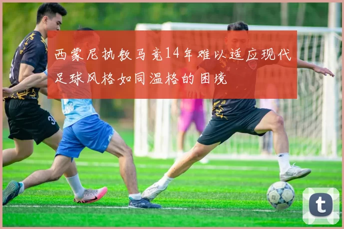 西蒙尼执教马竞14年难以适应现代足球风格如同温格的困境