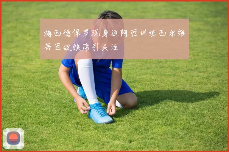 梅西德保罗现身迈阿密训练西尔维蒂因故缺席引关注
