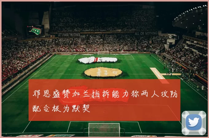 邓恩盛赞加兰挡拆能力称两人攻防配合极为默契