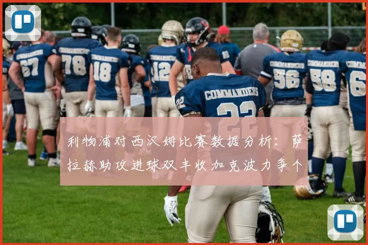 利物浦对西汉姆比赛数据分析：萨拉赫助攻进球双丰收加克波力争个人职业生涯50球