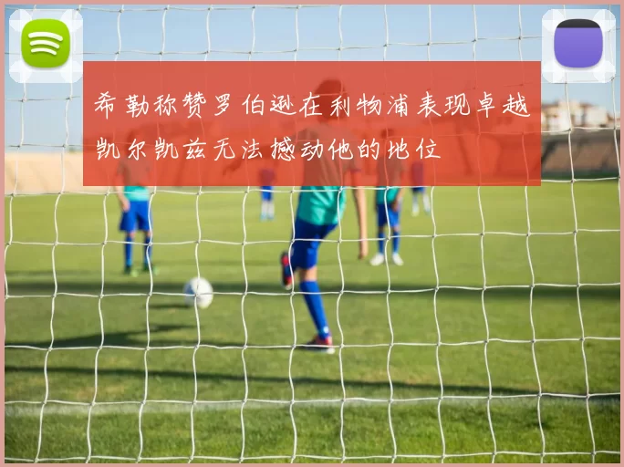 希勒称赞罗伯逊在利物浦表现卓越凯尔凯兹无法撼动他的地位