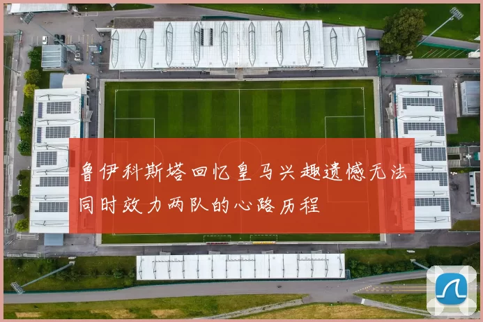 鲁伊科斯塔回忆皇马兴趣遗憾无法同时效力两队的心路历程
