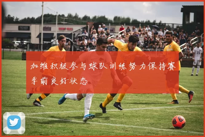 加维积极参与球队训练努力保持赛季前良好状态