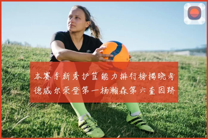 本赛季新秀护筐能力排行榜揭晓考德威尔荣登第一杨瀚森第六奎因跻身前十