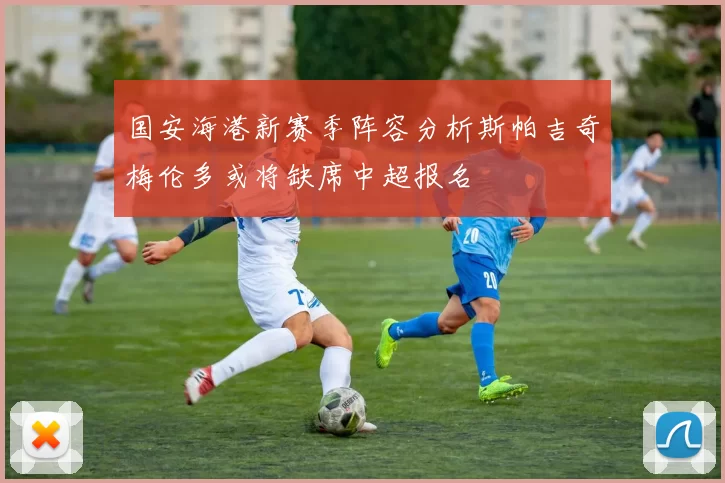 国安海港新赛季阵容分析斯帕吉奇梅伦多或将缺席中超报名