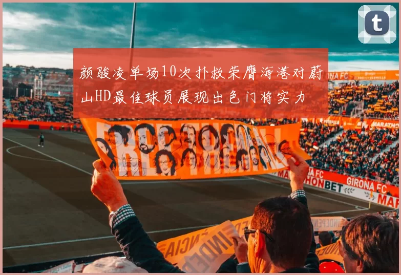 颜骏凌单场10次扑救荣膺海港对蔚山HD最佳球员展现出色门将实力