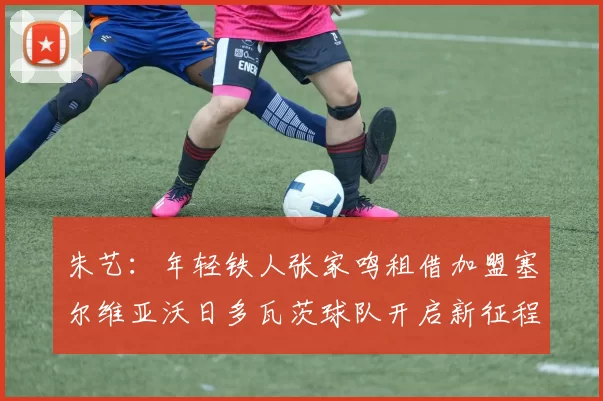 朱艺：年轻铁人张家鸣租借加盟塞尔维亚沃日多瓦茨球队开启新征程