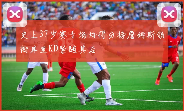 史上37岁赛季场均得分榜詹姆斯领衔库里KD紧随其后
