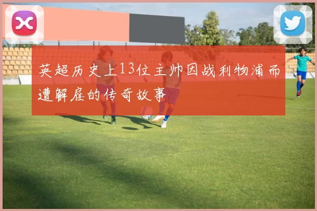 英超历史上13位主帅因战利物浦而遭解雇的传奇故事