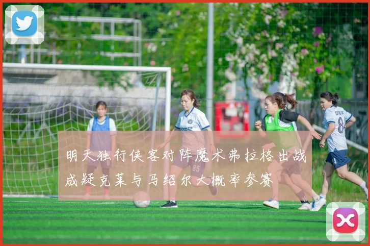 明天独行侠客对阵魔术弗拉格出战成疑克莱与马绍尔大概率参赛