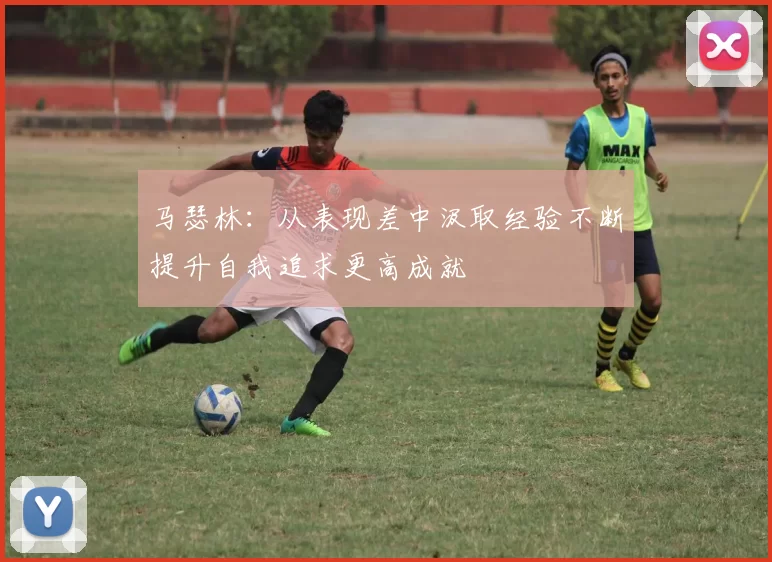 马瑟林：从表现差中汲取经验不断提升自我追求更高成就
