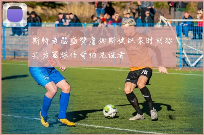 斯特劳瑟盛赞詹姆斯破纪录时刻称其为篮球传奇的见证者
