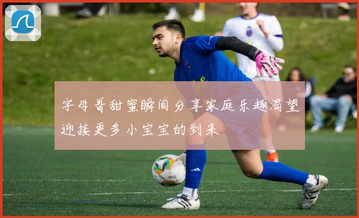 字母哥甜蜜瞬间分享家庭乐趣渴望迎接更多小宝宝的到来