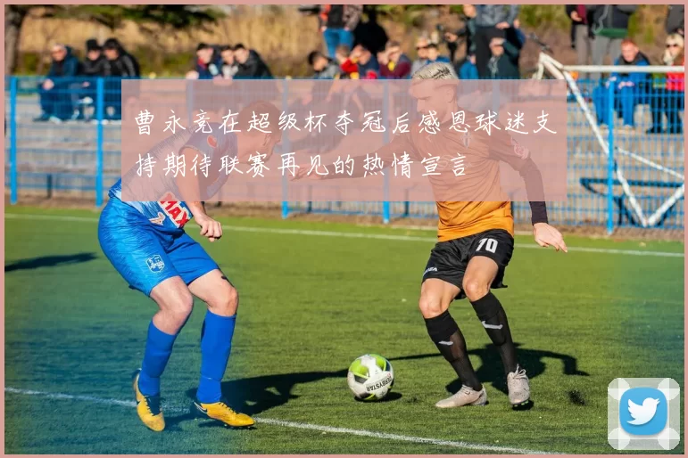 曹永竞在超级杯夺冠后感恩球迷支持期待联赛再见的热情宣言