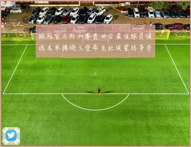 欧冠官方附加赛首回合最佳球员候选名单揭晓戈登希克杜埃霍格争夺荣誉